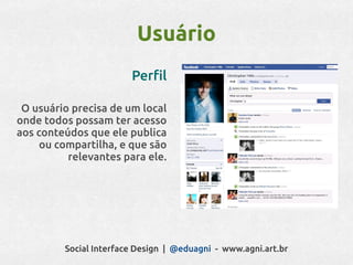 Usuário
                        Perfil

 O usuário precisa de um local
onde todos possam ter acesso
aos conteúdos que ele publica
     ou compartilha, e que são
          relevantes para ele.




         Social Interface Design | @eduagni - www.agni.art.br
 