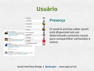 Usuário
                            Presença

                            O usuário precisa saber quem
                            está disponível em um
                            determinado contexto social,
                            para compartilhar conteúdos e
                            status.




Social Interface Design | @eduagni - www.agni.art.br
 
