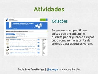 Atividades
                            Coleções

                            As pessoas compartilham
                            coisas que encontram, e
                            querem poder guardar e expor
                            tudo como numa estante de
                            troféus para os outros verem.




Social Interface Design | @eduagni - www.agni.art.br
 