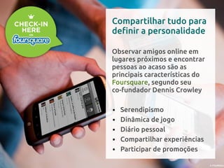Compartilhar tudo para
definir a personalidade

Observar amigos online em
lugares próximos e encontrar
pessoas ao acaso são as
principais características do
Foursquare, segundo seu
co-fundador Dennis Crowley

•   Serendipismo
•   Dinâmica de jogo
•   Diário pessoal
•   Compartilhar experiências
•   Participar de promoções
 