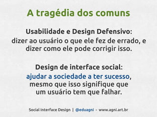 A tragédia dos comuns
    Usabilidade e Design Defensivo:
dizer ao usuário o que ele fez de errado, e
    dizer como ele pode corrigir isso.

       Design de interface social:
    ajudar a sociedade a ter sucesso,
     mesmo que isso signifique que
       um usuário tem que falhar.

     Social Interface Design | @eduagni - www.agni.art.br
 