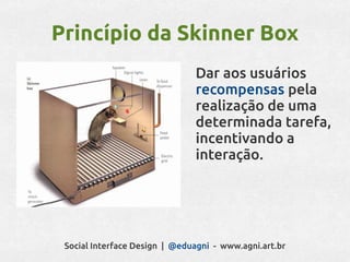 Princípio da Skinner Box
                               Dar aos usuários
                               recompensas pela
                               realização de uma
                               determinada tarefa,
                               incentivando a
                               interação.




 Social Interface Design | @eduagni - www.agni.art.br
 