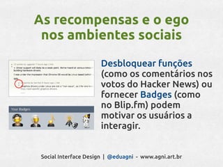 As recompensas e o ego
 nos ambientes sociais
                       Desbloquear funções
                       (como os comentários nos
                       votos do Hacker News) ou
                       fornecer Badges (como
                       no Blip.fm) podem
                       motivar os usuários a
                       interagir.


 Social Interface Design | @eduagni - www.agni.art.br
 