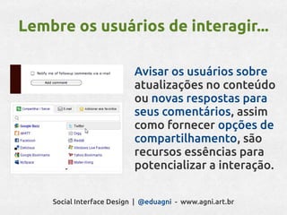 Lembre os usuários de interagir...

                           Avisar os usuários sobre
                           atualizações no conteúdo
                           ou novas respostas para
                           seus comentários, assim
                           como fornecer opções de
                           compartilhamento, são
                           recursos essências para
                           potencializar a interação.

    Social Interface Design | @eduagni - www.agni.art.br
 