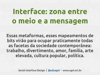 Interface: zona entre
  o meio e a mensagem
Essas metaformas, esses mapeamentos de
bits virão para ocupar praticamente todas
 as facetas da sociedade contemporânea:
trabalho, divertimento, amor, família, arte
     elevada, cultura popular, política.


     Social Interface Design | @eduagni - www.agni.art.br
 