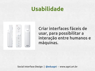 Usabilidade


                  Criar interfaces fáceis de
                  usar, para possibilitar a
                  interação entre humanos e
                  máquinas.




Social Interface Design | @eduagni - www.agni.art.br
 