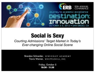 Social is Sexy
Courting Admissions’ Target Market in Today’s
     Ever-changing Online Social Scene


      Brendan Schneider,   SEWICKLEY ACADEMY
          Travis Warren,   W H I P P L E H I L L , I N C.


                   Friday, October 5
                      10:30 - 11:30
 