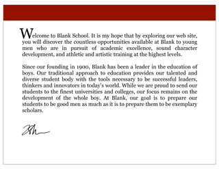 W   elcome to Blank School. It is my hope that by exploring our web site,
you will discover the countless opportunities available at Blank to young
men who are in pursuit of academic excellence, sound character
development, and athletic and artistic training at the highest levels.

Since our founding in 1900, Blank has been a leader in the education of
boys. Our traditional approach to education provides our talented and
diverse student body with the tools necessary to be successful leaders,
thinkers and innovators in today’s world. While we are proud to send our
students to the finest universities and colleges, our focus remains on the
development of the whole boy. At Blank, our goal is to prepare our
students to be good men as much as it is to prepare them to be exemplary
scholars.
 