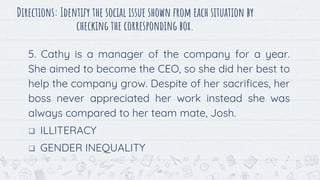 Directions: Identify the social issue shown from each situation by
checking the corresponding box.
5. Cathy is a manager of the company for a year.
She aimed to become the CEO, so she did her best to
help the company grow. Despite of her sacrifices, her
boss never appreciated her work instead she was
always compared to her team mate, Josh.
 ILLITERACY
 GENDER INEQUALITY
66
 