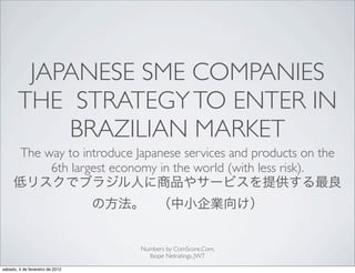 JAPANESE SME COMPANIES
       THE STRATEGY TO ENTER IN
           BRAZILIAN MARKET
         The way to introduce Japanese services and products on the
              6th largest economy in the world (with less risk).




                                 Numbers by ComScore.Com,
                                   Ibope Netratings, JWT

sábado, 4 de fevereiro de 2012
 