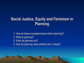 Social Justice, Equity and Feminism in Planning 1. How do these concepts/values inform planning? 2. What is planning? 3. What do planners do? 4. How do planning roles address the 3 values?   