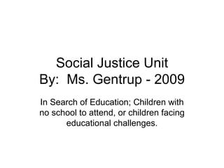 Social Justice Unit By:  Ms. Gentrup - 2009 In Search of Education; Children with no school to attend, or children facing educational challenges. 