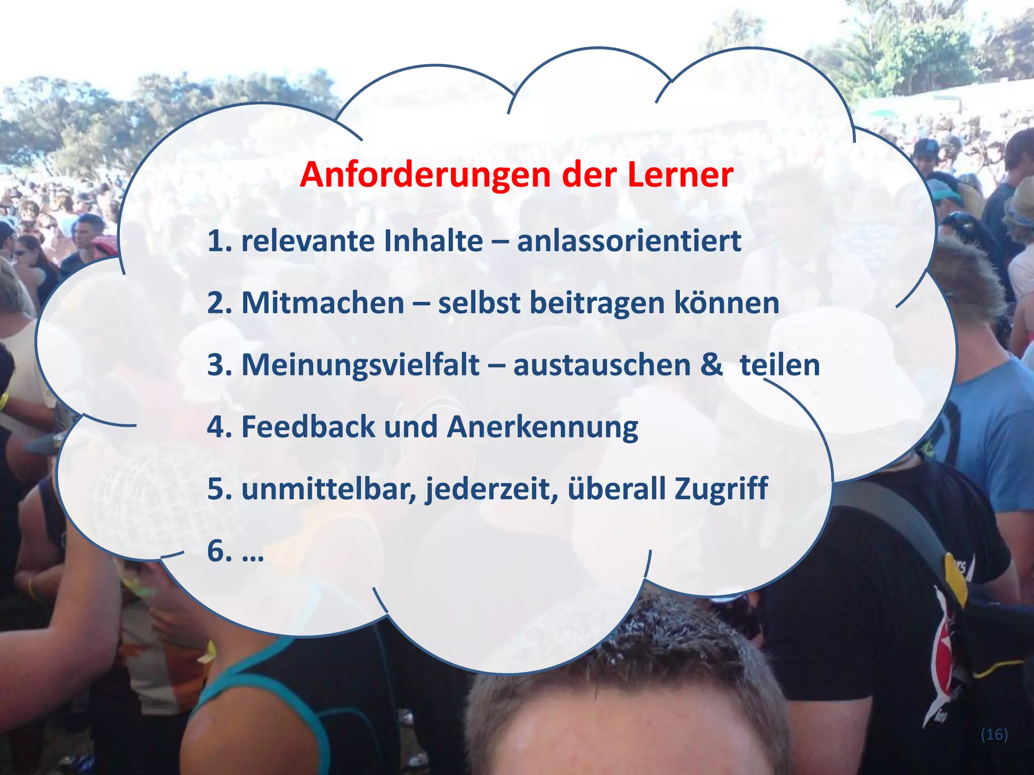 Anforderungen der Lerner
1. relevante Inhalte – anlassorientiert
2. Mitmachen – selbst beitragen können
3. Meinungsvielfalt – austauschen & teilen
4. Feedback und Anerkennung
5. unmittelbar, jederzeit, überall Zugriff
6. …




                                             (16)
 