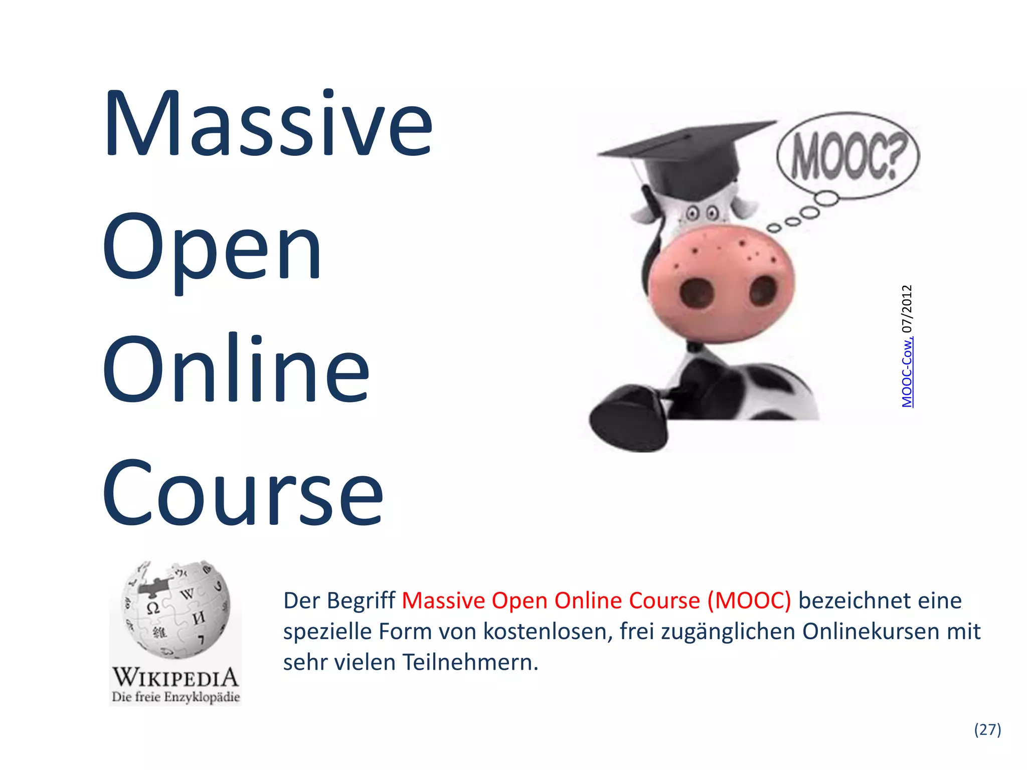 Massive
Open




                                                             MOOC-Cow, 07/2012
Online
Course
   Der Begriff Massive Open Online Course (MOOC) bezeichnet eine
   spezielle Form von kostenlosen, frei zugänglichen Onlinekursen mit
   sehr vielen Teilnehmern.

                                                                                 (27)
 