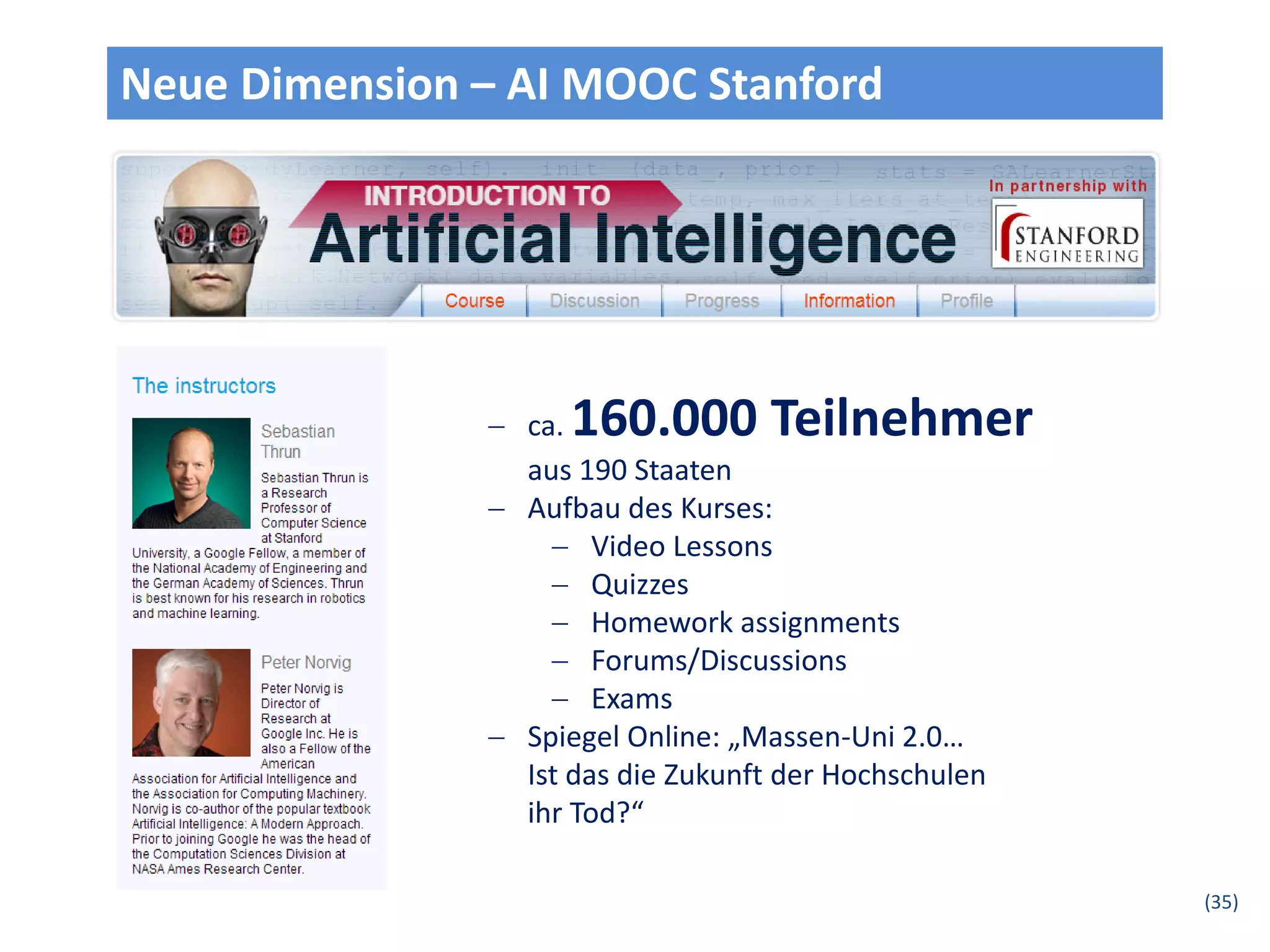 Neue Dimension – AI MOOC Stanford




                ca. 160.000 Teilnehmer
                 aus 190 Staaten
                Aufbau des Kurses:
                    Video Lessons
                    Quizzes
                    Homework assignments
                    Forums/Discussions
                    Exams
                Spiegel Online: „Massen-Uni 2.0…
                 Ist das die Zukunft der Hochschulen
                 ihr Tod?“

                                                       (35)
 