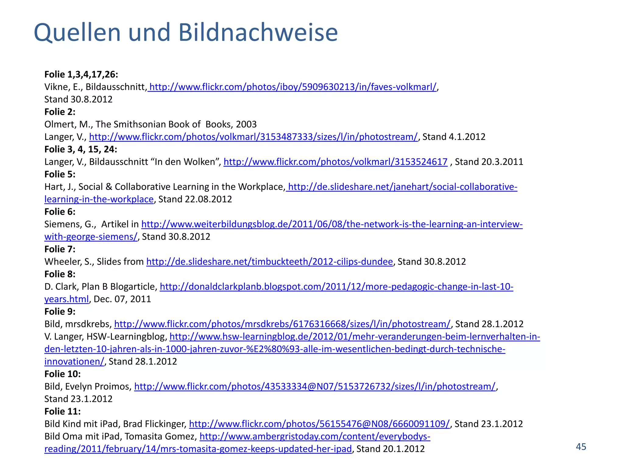 Quellen und Bildnachweise
Folie 1,3,4,17,26:
Vikne, E., Bildausschnitt, http://www.flickr.com/photos/iboy/5909630213/in/faves-volkmarl/,
Stand 30.8.2012
Folie 2:
Olmert, M., The Smithsonian Book of Books, 2003
Langer, V., http://www.flickr.com/photos/volkmarl/3153487333/sizes/l/in/photostream/, Stand 4.1.2012
Folie 3, 4, 15, 24:
Langer, V., Bildausschnitt “In den Wolken”, http://www.flickr.com/photos/volkmarl/3153524617 , Stand 20.3.2011
Folie 5:
Hart, J., Social & Collaborative Learning in the Workplace, http://de.slideshare.net/janehart/social-collaborative-
learning-in-the-workplace, Stand 22.08.2012
Folie 6:
Siemens, G., Artikel in http://www.weiterbildungsblog.de/2011/06/08/the-network-is-the-learning-an-interview-
with-george-siemens/, Stand 30.8.2012
Folie 7:
Wheeler, S., Slides from http://de.slideshare.net/timbuckteeth/2012-cilips-dundee, Stand 30.8.2012
Folie 8:
D. Clark, Plan B Blogarticle, http://donaldclarkplanb.blogspot.com/2011/12/more-pedagogic-change-in-last-10-
years.html, Dec. 07, 2011
Folie 9:
Bild, mrsdkrebs, http://www.flickr.com/photos/mrsdkrebs/6176316668/sizes/l/in/photostream/, Stand 28.1.2012
V. Langer, HSW-Learningblog, http://www.hsw-learningblog.de/2012/01/mehr-veranderungen-beim-lernverhalten-in-
den-letzten-10-jahren-als-in-1000-jahren-zuvor-%E2%80%93-alle-im-wesentlichen-bedingt-durch-technische-
innovationen/, Stand 28.1.2012
Folie 10:
Bild, Evelyn Proimos, http://www.flickr.com/photos/43533334@N07/5153726732/sizes/l/in/photostream/,
Stand 23.1.2012
Folie 11:
Bild Kind mit iPad, Brad Flickinger, http://www.flickr.com/photos/56155476@N08/6660091109/, Stand 23.1.2012
Bild Oma mit iPad, Tomasita Gomez, http://www.ambergristoday.com/content/everybodys-
reading/2011/february/14/mrs-tomasita-gomez-keeps-updated-her-ipad, Stand 20.1.2012                                   45
 