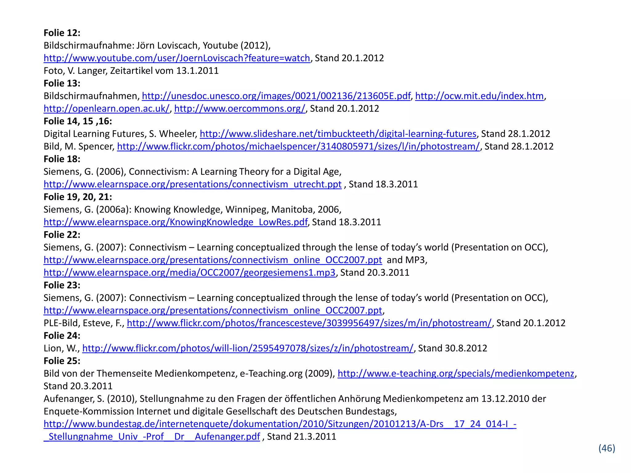 Folie 12:
Bildschirmaufnahme: Jörn Loviscach, Youtube (2012),
http://www.youtube.com/user/JoernLoviscach?feature=watch, Stand 20.1.2012
Foto, V. Langer, Zeitartikel vom 13.1.2011
Folie 13:
Bildschirmaufnahmen, http://unesdoc.unesco.org/images/0021/002136/213605E.pdf, http://ocw.mit.edu/index.htm,
http://openlearn.open.ac.uk/, http://www.oercommons.org/, Stand 20.1.2012
Folie 14, 15 ,16:
Digital Learning Futures, S. Wheeler, http://www.slideshare.net/timbuckteeth/digital-learning-futures, Stand 28.1.2012
Bild, M. Spencer, http://www.flickr.com/photos/michaelspencer/3140805971/sizes/l/in/photostream/, Stand 28.1.2012
Folie 18:
Siemens, G. (2006), Connectivism: A Learning Theory for a Digital Age,
http://www.elearnspace.org/presentations/connectivism_utrecht.ppt , Stand 18.3.2011
Folie 19, 20, 21:
Siemens, G. (2006a): Knowing Knowledge, Winnipeg, Manitoba, 2006,
http://www.elearnspace.org/KnowingKnowledge_LowRes.pdf, Stand 18.3.2011
Folie 22:
Siemens, G. (2007): Connectivism – Learning conceptualized through the lense of today’s world (Presentation on OCC),
http://www.elearnspace.org/presentations/connectivism_online_OCC2007.ppt and MP3,
http://www.elearnspace.org/media/OCC2007/georgesiemens1.mp3, Stand 20.3.2011
Folie 23:
Siemens, G. (2007): Connectivism – Learning conceptualized through the lense of today’s world (Presentation on OCC),
http://www.elearnspace.org/presentations/connectivism_online_OCC2007.ppt,
PLE-Bild, Esteve, F., http://www.flickr.com/photos/francescesteve/3039956497/sizes/m/in/photostream/, Stand 20.1.2012
Folie 24:
Lion, W., http://www.flickr.com/photos/will-lion/2595497078/sizes/z/in/photostream/, Stand 30.8.2012
Folie 25:
Bild von der Themenseite Medienkompetenz, e-Teaching.org (2009), http://www.e-teaching.org/specials/medienkompetenz,
Stand 20.3.2011
Aufenanger, S. (2010), Stellungnahme zu den Fragen der öffentlichen Anhörung Medienkompetenz am 13.12.2010 der
Enquete-Kommission Internet und digitale Gesellschaft des Deutschen Bundestags,
http://www.bundestag.de/internetenquete/dokumentation/2010/Sitzungen/20101213/A-Drs__17_24_014-I_-
_Stellungnahme_Univ_-Prof__Dr__Aufenanger.pdf , Stand 21.3.2011
                                                                                                                         (46)
 