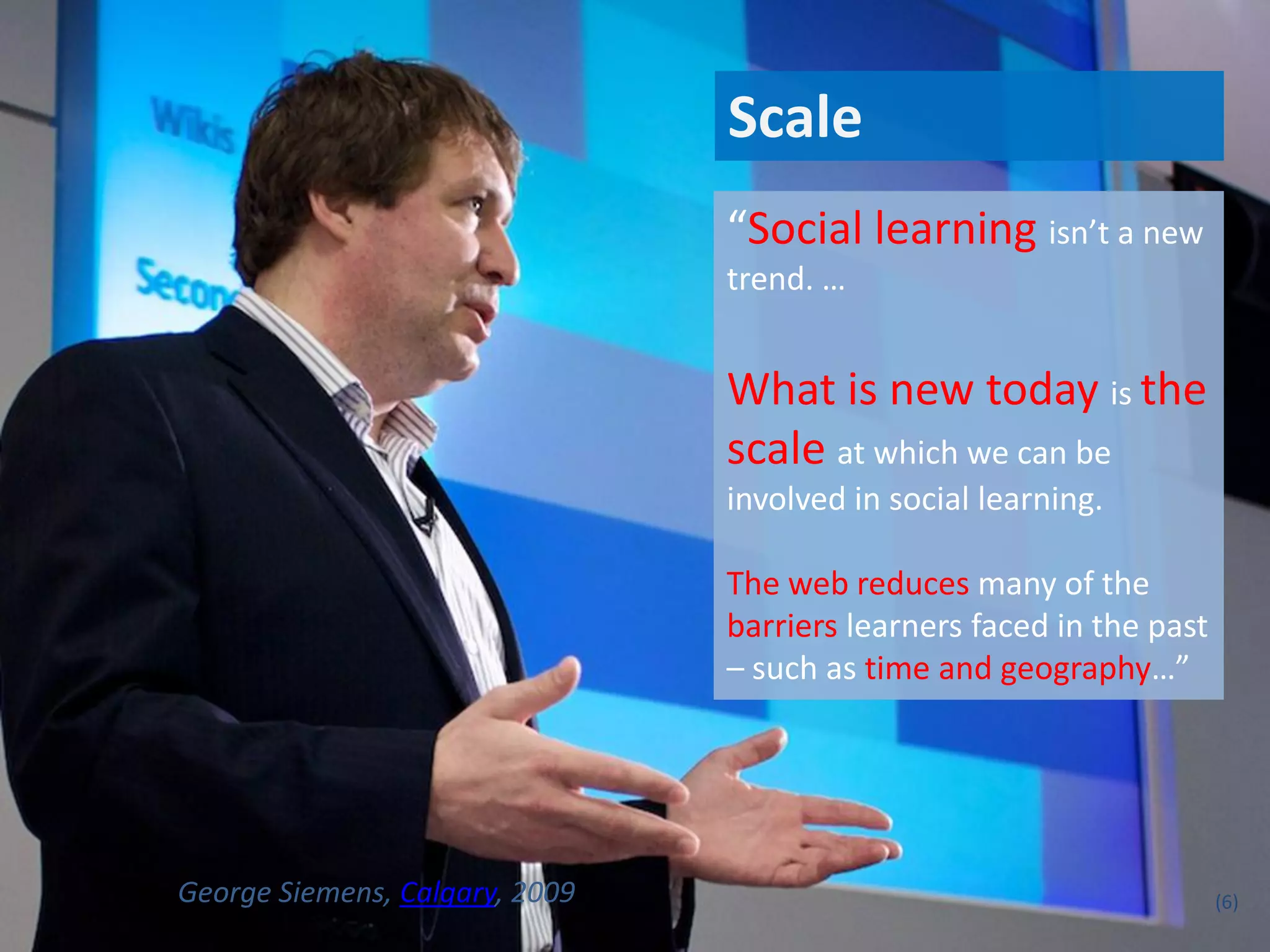 Scale
                                “Social learning isn’t a new
                                trend. …


                                What is new today is the
                                scale at which we can be
                                involved in social learning.

                                The web reduces many of the
                                barriers learners faced in the past
                                – such as time and geography…”




George Siemens, Calgary, 2009                                         (6)
 