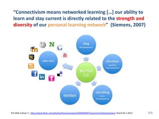 “Connectivism means networked learning […] our ability to
  learn and stay current is directly related to the strength and
  diversity of our personal learning network” (Siemens, 2007)




PLE-Bild, Esteve, F., http://www.flickr.com/photos/francescesteve/3039956497/sizes/m/in/photostream/, Stand 20.1.2012   (23)
 