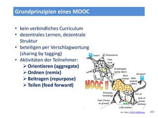 Grundprinzipien eines MOOC

• kein verbindliches Curriculum
• dezentrales Lernen, dezentrale
  Struktur
• beteiligen per Verschlagwortung
  (sharing by tagging)
• Aktivitäten der Teilnehmer:
     Orientieren (aggregate)
     Ordnen (remix)
     Beitragen (repurpose)
     Teilen (feed forward)




                                    A.J. Cann, CCK11-MOOCow   (30)
 