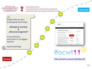 informell


  Studierende aus dem
  Studiengang Psychologie

     „Workplace Learning“
              &
    „Wissensmanagement“

  6 Lerneinheiten,
  wechselnd im 14-tägigen
  Rythmus

  Expertenbeiträge




formal                      http://ocwl11.wissensdialoge.de/

                                                               (42)
 
