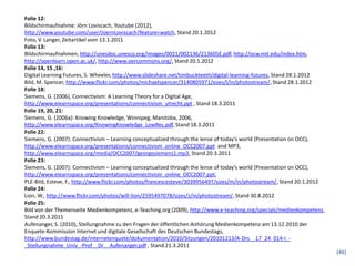 Folie 12:
Bildschirmaufnahme: Jörn Loviscach, Youtube (2012),
http://www.youtube.com/user/JoernLoviscach?feature=watch, Stand 20.1.2012
Foto, V. Langer, Zeitartikel vom 13.1.2011
Folie 13:
Bildschirmaufnahmen, http://unesdoc.unesco.org/images/0021/002136/213605E.pdf, http://ocw.mit.edu/index.htm,
http://openlearn.open.ac.uk/, http://www.oercommons.org/, Stand 20.1.2012
Folie 14, 15 ,16:
Digital Learning Futures, S. Wheeler, http://www.slideshare.net/timbuckteeth/digital-learning-futures, Stand 28.1.2012
Bild, M. Spencer, http://www.flickr.com/photos/michaelspencer/3140805971/sizes/l/in/photostream/, Stand 28.1.2012
Folie 18:
Siemens, G. (2006), Connectivism: A Learning Theory for a Digital Age,
http://www.elearnspace.org/presentations/connectivism_utrecht.ppt , Stand 18.3.2011
Folie 19, 20, 21:
Siemens, G. (2006a): Knowing Knowledge, Winnipeg, Manitoba, 2006,
http://www.elearnspace.org/KnowingKnowledge_LowRes.pdf, Stand 18.3.2011
Folie 22:
Siemens, G. (2007): Connectivism – Learning conceptualized through the lense of today’s world (Presentation on OCC),
http://www.elearnspace.org/presentations/connectivism_online_OCC2007.ppt and MP3,
http://www.elearnspace.org/media/OCC2007/georgesiemens1.mp3, Stand 20.3.2011
Folie 23:
Siemens, G. (2007): Connectivism – Learning conceptualized through the lense of today’s world (Presentation on OCC),
http://www.elearnspace.org/presentations/connectivism_online_OCC2007.ppt,
PLE-Bild, Esteve, F., http://www.flickr.com/photos/francescesteve/3039956497/sizes/m/in/photostream/, Stand 20.1.2012
Folie 24:
Lion, W., http://www.flickr.com/photos/will-lion/2595497078/sizes/z/in/photostream/, Stand 30.8.2012
Folie 25:
Bild von der Themenseite Medienkompetenz, e-Teaching.org (2009), http://www.e-teaching.org/specials/medienkompetenz,
Stand 20.3.2011
Aufenanger, S. (2010), Stellungnahme zu den Fragen der öffentlichen Anhörung Medienkompetenz am 13.12.2010 der
Enquete-Kommission Internet und digitale Gesellschaft des Deutschen Bundestags,
http://www.bundestag.de/internetenquete/dokumentation/2010/Sitzungen/20101213/A-Drs__17_24_014-I_-
_Stellungnahme_Univ_-Prof__Dr__Aufenanger.pdf , Stand 21.3.2011
                                                                                                                         (46)
 