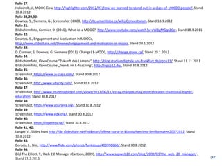 Folie 27:
Holdcroft, J., MOOC-Cow, http://highlighter.com/2012/07/how-we-learned-to-stand-out-in-a-class-of-100000-people/, Stand
30.8.2012
Folie 28,29,30:
Downes, S., Siemens, G., Screenshot CCK08, http://ltc.umanitoba.ca/wiki/Connectivism, Stand 18.3.2012
Folie 31:
Bildschirmfoto, Cormier, D. (2010), What ist a MOOC?, http://www.youtube.com/watch?v=eW3gMGqcZQc , Stand 18.3.2011
Folie 32:
Downes, S., Engagement and Motivation in MOOCs,
http://www.slideshare.net/Downes/engagement-and-motivation-in-moocs, Stand 20.1.2012
Folie 33:
D. Cormier, S. Downes, G. Siemens (2011), Change11-MOOC, http://change.mooc.ca/, Stand 29.1.2012
Folie 34:
Bildschirmfoto, OpenCourse “Zukunft des Lernens”, http://blog.studiumdigitale.uni-frankfurt.de/opco11/, Stand 11.11.2011
Bildschirmfoto, OpenCourse „Trends im E-Teaching“, http://opco12.de/, Stand 30.8.2012
Folie 35:
Screenshot, https://www.ai-class.com/, Stand 30.8.2012
Folie 36:
Screenshot, http://www.udacity.com/, Stand 30.8.2012
Folie 37:
Screenshot, http://www.insidehighered.com/views/2012/06/11/essay-changes-may-most-threaten-traditional-higher-
education, Stand 30.8.2012
Folie 38:
Screenshot, https://www.coursera.org/, Stand 30.8.2012
Folie 39:
Screenshot, https://www.edx.org/, Stand 30.8.2012
Folie 40:
Screenshot, https://openhpi.de/, Stand 30.8.2012
Folie 41, 42:
Langer, V., Slides from http://de.slideshare.net/volkmarl/offene-kurse-in-klassischen-lehr-lernformaten20072012, Stand
30.8.2012
Folie 43:
Dorado, J., Bild, http://www.flickr.com/photos/funksoup/403990660/, Stand 30.8.2012
Folie 44:
Bild The Elliott, T., Web 2.0 Manager (Cartoon, 2009), http://www.sapweb20.com/blog/2009/03/the_web_20_manager/ ,
Stand 17.3.2011                                                                                                            (47)
 