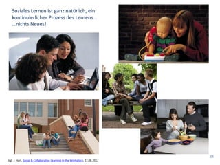 Soziales Lernen ist ganz natürlich, ein
   kontinuierlicher Prozess des Lernens…
   …nichts Neues!




                                                                             (5)
Vgl. J. Hart, Social & Collaborative Learning in the Workplace, 22.08.2012
 