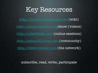Key Resources http://couros.wikispaces.com  (wiki) http://commoncraft.com /show (videos) http://edtechtalk.com  (online sessions) http://school20.ning.com  (community) http://www.twitter.com  (the network) subscribe, read, write, participate 
