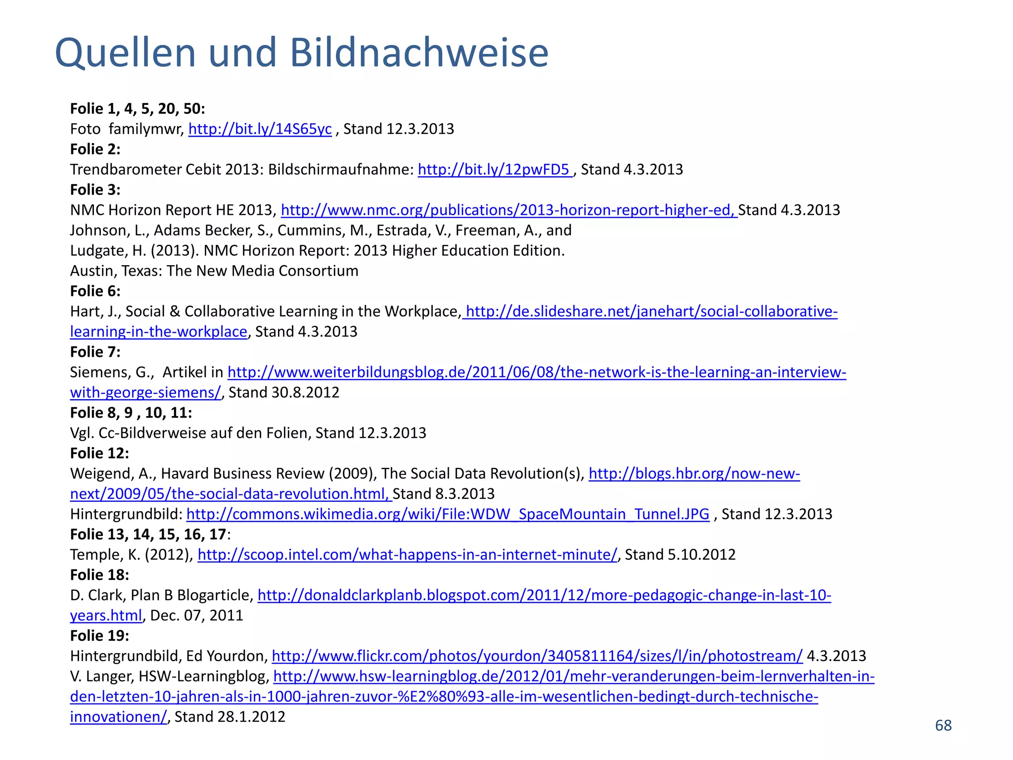 Quellen und Bildnachweise
Folie 1, 4, 5, 20, 50:
Foto familymwr, http://bit.ly/14S65yc , Stand 12.3.2013
Folie 2:
Trendbarometer Cebit 2013: Bildschirmaufnahme: http://bit.ly/12pwFD5 , Stand 4.3.2013
Folie 3:
NMC Horizon Report HE 2013, http://www.nmc.org/publications/2013-horizon-report-higher-ed, Stand 4.3.2013
Johnson, L., Adams Becker, S., Cummins, M., Estrada, V., Freeman, A., and
Ludgate, H. (2013). NMC Horizon Report: 2013 Higher Education Edition.
Austin, Texas: The New Media Consortium
Folie 6:
Hart, J., Social & Collaborative Learning in the Workplace, http://de.slideshare.net/janehart/social-collaborative-
learning-in-the-workplace, Stand 4.3.2013
Folie 7:
Siemens, G., Artikel in http://www.weiterbildungsblog.de/2011/06/08/the-network-is-the-learning-an-interview-
with-george-siemens/, Stand 30.8.2012
Folie 8, 9 , 10, 11:
Vgl. Cc-Bildverweise auf den Folien, Stand 12.3.2013
Folie 12:
Weigend, A., Havard Business Review (2009), The Social Data Revolution(s), http://blogs.hbr.org/now-new-
next/2009/05/the-social-data-revolution.html, Stand 8.3.2013
Hintergrundbild: http://commons.wikimedia.org/wiki/File:WDW_SpaceMountain_Tunnel.JPG , Stand 12.3.2013
Folie 13, 14, 15, 16, 17:
Temple, K. (2012), http://scoop.intel.com/what-happens-in-an-internet-minute/, Stand 5.10.2012
Folie 18:
D. Clark, Plan B Blogarticle, http://donaldclarkplanb.blogspot.com/2011/12/more-pedagogic-change-in-last-10-
years.html, Dec. 07, 2011
Folie 19:
Hintergrundbild, Ed Yourdon, http://www.flickr.com/photos/yourdon/3405811164/sizes/l/in/photostream/ 4.3.2013
V. Langer, HSW-Learningblog, http://www.hsw-learningblog.de/2012/01/mehr-veranderungen-beim-lernverhalten-in-
den-letzten-10-jahren-als-in-1000-jahren-zuvor-%E2%80%93-alle-im-wesentlichen-bedingt-durch-technische-
innovationen/, Stand 28.1.2012
                                                                                                                      68
 