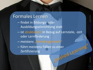 Formales Lernen




                                                      Foto Wang, K., http://www.flickr.com/photos/kentwang/6610828273/sizes/o/in/photostream/ ,Stand 12.3.2013
 – findet in Bildungs- oder
   Ausbildungseinrichtung statt
 – ist strukturiert in Bezug auf Lernziele, -zeit
   oder Lernförderung
 – meistens „fremdorganisiert“
 – führt meistens Fällen zu einer
   Zertifizierung



                                                    (22)
 
