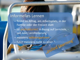 Informelles Lernen




                                                    Foto Proimos, A., http://www.fotopedia.com/items/flickr-6926000084 , Stand 12.3.2013
  – findet im Alltag, am Arbeitsplatz, in der
    Familie oder der Freizeit statt
  – ist unstrukturiert in Bezug auf Lernziele, -
    zeit oder Lernförderung
  – meistens selbstorganisiert
  – führt meistens nicht zu einer Zertifizierung



                                                   (23)
 