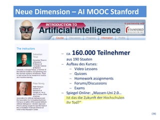 Neue Dimension – AI MOOC Stanford




             ca. 160.000 Teilnehmer
              aus 190 Staaten
             Aufbau des Kurses:
                 Video Lessons
                 Quizzes
                 Homework assignments
                 Forums/Discussions
                 Exams
             Spiegel Online: „Massen-Uni 2.0…
              Ist das die Zukunft der Hochschulen
              ihr Tod?“

                                                    (38)
 
