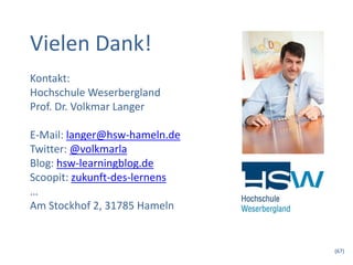 Vielen Dank!
Kontakt:
Hochschule Weserbergland
Prof. Dr. Volkmar Langer

E-Mail: langer@hsw-hameln.de
Twitter: @volkmarla
Blog: hsw-learningblog.de
Scoopit: zukunft-des-lernens
…
Am Stockhof 2, 31785 Hameln


                               (67)
 
