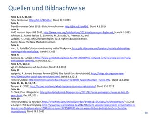 Quellen und Bildnachweise
Folie 1, 4, 5, 20, 50:
Foto familymwr, http://bit.ly/14S65yc , Stand 12.3.2013
Folie 2:
Trendbarometer Cebit 2013: Bildschirmaufnahme: http://bit.ly/12pwFD5 , Stand 4.3.2013
Folie 3:
NMC Horizon Report HE 2013, http://www.nmc.org/publications/2013-horizon-report-higher-ed, Stand 4.3.2013
Johnson, L., Adams Becker, S., Cummins, M., Estrada, V., Freeman, A., and
Ludgate, H. (2013). NMC Horizon Report: 2013 Higher Education Edition.
Austin, Texas: The New Media Consortium
Folie 6:
Hart, J., Social & Collaborative Learning in the Workplace, http://de.slideshare.net/janehart/social-collaborative-
learning-in-the-workplace, Stand 4.3.2013
Folie 7:
Siemens, G., Artikel in http://www.weiterbildungsblog.de/2011/06/08/the-network-is-the-learning-an-interview-
with-george-siemens/, Stand 30.8.2012
Folie 8, 9 , 10, 11:
Vgl. Cc-Bildverweise auf den Folien, Stand 12.3.2013
Folie 12:
Weigend, A., Havard Business Review (2009), The Social Data Revolution(s), http://blogs.hbr.org/now-new-
next/2009/05/the-social-data-revolution.html, Stand 8.3.2013
Hintergrundbild: http://commons.wikimedia.org/wiki/File:WDW_SpaceMountain_Tunnel.JPG , Stand 12.3.2013
Folie 13, 14, 15, 16, 17:
Temple, K. (2012), http://scoop.intel.com/what-happens-in-an-internet-minute/, Stand 5.10.2012
Folie 18:
D. Clark, Plan B Blogarticle, http://donaldclarkplanb.blogspot.com/2011/12/more-pedagogic-change-in-last-10-
years.html, Dec. 07, 2011
Folie 19:
Hintergrundbild, Ed Yourdon, http://www.flickr.com/photos/yourdon/3405811164/sizes/l/in/photostream/ 4.3.2013
V. Langer, HSW-Learningblog, http://www.hsw-learningblog.de/2012/01/mehr-veranderungen-beim-lernverhalten-in-
den-letzten-10-jahren-als-in-1000-jahren-zuvor-%E2%80%93-alle-im-wesentlichen-bedingt-durch-technische-
innovationen/, Stand 28.1.2012
                                                                                                                      68
 