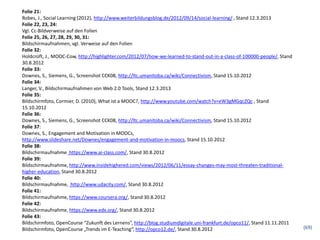 Folie 21:
Robes, J., Social Learning (2012), http://www.weiterbildungsblog.de/2012/09/14/social-learning/ , Stand 12.3.2013
Folie 22, 23, 24:
Vgl. Cc-Bildverweise auf den Folien
Folie 25, 26, 27, 28, 29, 30, 31:
Bildschirmaufnahmen, vgl. Verweise auf den Folien
Folie 32:
Holdcroft, J., MOOC-Cow, http://highlighter.com/2012/07/how-we-learned-to-stand-out-in-a-class-of-100000-people/, Stand
30.8.2012
Folie 33:
Downes, S., Siemens, G., Screenshot CCK08, http://ltc.umanitoba.ca/wiki/Connectivism, Stand 15.10.2012
Folie 34:
Langer, V., Bildschirmaufnahmen von Web 2.0 Tools, Stand 12.3.2013
Folie 35:
Bildschirmfoto, Cormier, D. (2010), What ist a MOOC?, http://www.youtube.com/watch?v=eW3gMGqcZQc , Stand
15.10.2012
Folie 36:
Downes, S., Siemens, G., Screenshot CCK08, http://ltc.umanitoba.ca/wiki/Connectivism, Stand 15.10.2012
Folie 37:
Downes, S., Engagement and Motivation in MOOCs,
http://www.slideshare.net/Downes/engagement-and-motivation-in-moocs, Stand 15.10.2012
Folie 38:
Bildschirmaufnahme https://www.ai-class.com/, Stand 30.8.2012
Folie 39:
Bildschirmaufnahme, http://www.insidehighered.com/views/2012/06/11/essay-changes-may-most-threaten-traditional-
higher-education, Stand 30.8.2012
Folie 40:
Bildschirmaufnahme, http://www.udacity.com/, Stand 30.8.2012
Folie 41:
Bildschirmaufnahme, https://www.coursera.org/, Stand 30.8.2012
Folie 42:
Bildschirmaufnahme, https://www.edx.org/, Stand 30.8.2012
Folie 43:
Bildschirmfoto, OpenCourse “Zukunft des Lernens”, http://blog.studiumdigitale.uni-frankfurt.de/opco11/, Stand 11.11.2011
Bildschirmfoto, OpenCourse „Trends im E-Teaching“, http://opco12.de/, Stand 30.8.2012                                      (69)
 