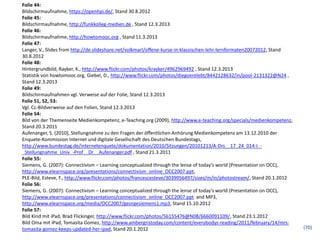 Folie 44:
Bildschirmaufnahme, https://openhpi.de/, Stand 30.8.2012
Folie 45:
Bildschirmaufnahme, http://funkkolleg-medien.de , Stand 12.3.2013
Folie 46:
Bildschirmaufnahme, http://howtomooc.org , Stand 11.3.2013
Folie 47:
Langer, V., Slides from http://de.slideshare.net/volkmarl/offene-kurse-in-klassischen-lehr-lernformaten20072012, Stand
30.8.2012
Folie 48:
Hintergrundbild, Rayker, K., http://www.flickr.com/photos/krayker/4962969492 , Stand 12.3.2013
Statistik von howtomooc.org, Giebel, D., http://www.flickr.com/photos/diegoerelebt/8442128632/in/pool-2131322@N24 ,
Stand 12.3.2013
Folie 49:
Bildschirmaufnahmen vgl. Verweise auf der Folie, Stand 12.3.2013
Folie 51, 52, 53:
Vgl. Cc-Bildverweise auf den Folien, Stand 12.3.2013
Folie 54:
Bild von der Themenseite Medienkompetenz, e-Teaching.org (2009), http://www.e-teaching.org/specials/medienkompetenz,
Stand 20.3.2011
Aufenanger, S. (2010), Stellungnahme zu den Fragen der öffentlichen Anhörung Medienkompetenz am 13.12.2010 der
Enquete-Kommission Internet und digitale Gesellschaft des Deutschen Bundestags,
http://www.bundestag.de/internetenquete/dokumentation/2010/Sitzungen/20101213/A-Drs__17_24_014-I_-
_Stellungnahme_Univ_-Prof__Dr__Aufenanger.pdf , Stand 21.3.2011
Folie 55:
Siemens, G. (2007): Connectivism – Learning conceptualized through the lense of today’s world (Presentation on OCC),
http://www.elearnspace.org/presentations/connectivism_online_OCC2007.ppt,
PLE-Bild, Esteve, F., http://www.flickr.com/photos/francescesteve/3039956497/sizes/m/in/photostream/, Stand 20.1.2012
Folie 56:
Siemens, G. (2007): Connectivism – Learning conceptualized through the lense of today’s world (Presentation on OCC),
http://www.elearnspace.org/presentations/connectivism_online_OCC2007.ppt and MP3,
http://www.elearnspace.org/media/OCC2007/georgesiemens1.mp3, Stand 15.10.2012
Folie 57:
Bild Kind mit iPad, Brad Flickinger, http://www.flickr.com/photos/56155476@N08/6660091109/, Stand 23.1.2012
Bild Oma mit iPad, Tomasita Gomez, http://www.ambergristoday.com/content/everybodys-reading/2011/february/14/mrs-
tomasita-gomez-keeps-updated-her-ipad, Stand 20.1.2012                                                                   (70)
 