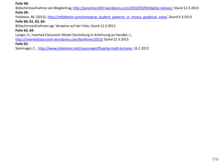 Folie 58:
Bildschirmaufnahme von Blogbeitrag, http://janachen2407.wordpress.com/2010/03/04/digital-natives/ Stand 12.3.2013
Folie 59:
Feldstein, M. (2013), http://mfeldstein.com/emerging_student_patterns_in_moocs_graphical_view/ ,Stand 9.3.2013
Folie 60, 61, 62, 66:
Bildschirmaufnahmen vgl. Verweise auf der Folie, Stand 12.3.2013
Folie 63, 64:
Langer, V., Inverted Classroom Model Darstellung in Anlehnung an Handke, J.,
http://invertedclassroom.wordpress.com/konferenz2013/ Stand 12.3.2013
Folie 65:
Spannagel, C. , http://www.slideshare.net/cspannagel/flipping-math-lectures, 16.2.2012




                                                                                                                    (71)
 