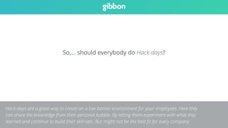 So,… should everybody do Hack-days? 
Hack-days are a great way to create an a low barrier environment for your employees. Here they 
can share the knowledge from their personal bubble. By letting them experiment with what they 
learned and continue to build their skill-sets. But might not be the best fit for every company. 
 