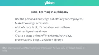 Social Learning in a company 
- Use the personal knowledge bubbles of your employees. 
- Make knowledge accessible. 
- A bit of chaos is ok, it’s not about control here. 
- Community/culture driven 
- Create a stage online/offline: events, hack-days, 
presentations, blogs… a Gibbon library ;-) 
When implementing Social Learning in your organization, here are some key aspects to keep in 
mind. 
 