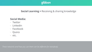 Social Learning = Receiving & sharing knowledge 
Social Media: 
- Twitter 
- LinkedIn 
- Facebook 
- Quora 
- etc. 
These networks and how you use them can be different for everybody. 
 