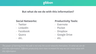 But what do we do with this information? 
Social Networks: 
- Twitter 
- LinkedIn 
- Facebook 
- Quora 
- etc. 
Productivity Tools: 
- Evernote 
- Pocket 
- Dropbox 
- Google Drive 
- etc. 
The power of learning from the web is not only the social networks themselves. It’s what we can do 
with this information. Different productivity tools have increased the way we can create value with 
this information. 
 