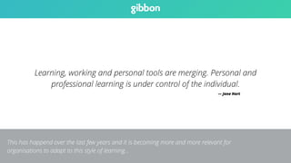 Learning, working and personal tools are merging. Personal and 
professional learning is under control of the individual. 
— Jane Hart 
This has happend over the last few years and it is becoming more and more relevant for 
organisations to adapt to this style of learning… 
 