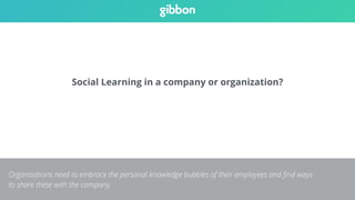 Social Learning in a company or organization? 
Organisations need to embrace the personal knowledge bubbles of their employees and find ways 
to share these with the company. 
 