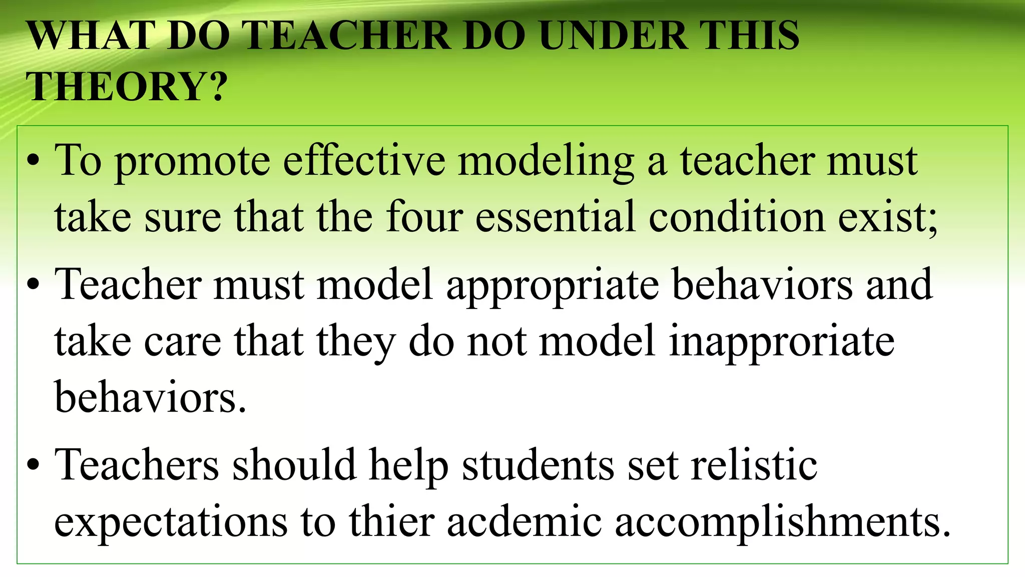 WHAT DO TEACHER DO UNDER THIS
THEORY?
• To promote effective modeling a teacher must
take sure that the four essential condition exist;
• Teacher must model appropriate behaviors and
take care that they do not model inapproriate
behaviors.
• Teachers should help students set relistic
expectations to thier acdemic accomplishments.
 