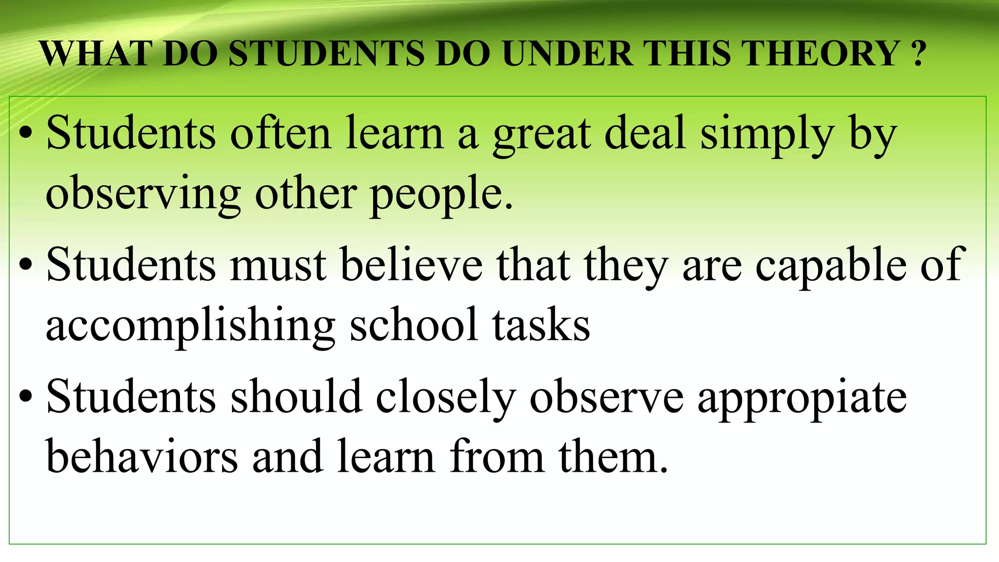 WHAT DO STUDENTS DO UNDER THIS THEORY ?
• Students often learn a great deal simply by
observing other people.
• Students must believe that they are capable of
accomplishing school tasks
• Students should closely observe appropiate
behaviors and learn from them.
 
