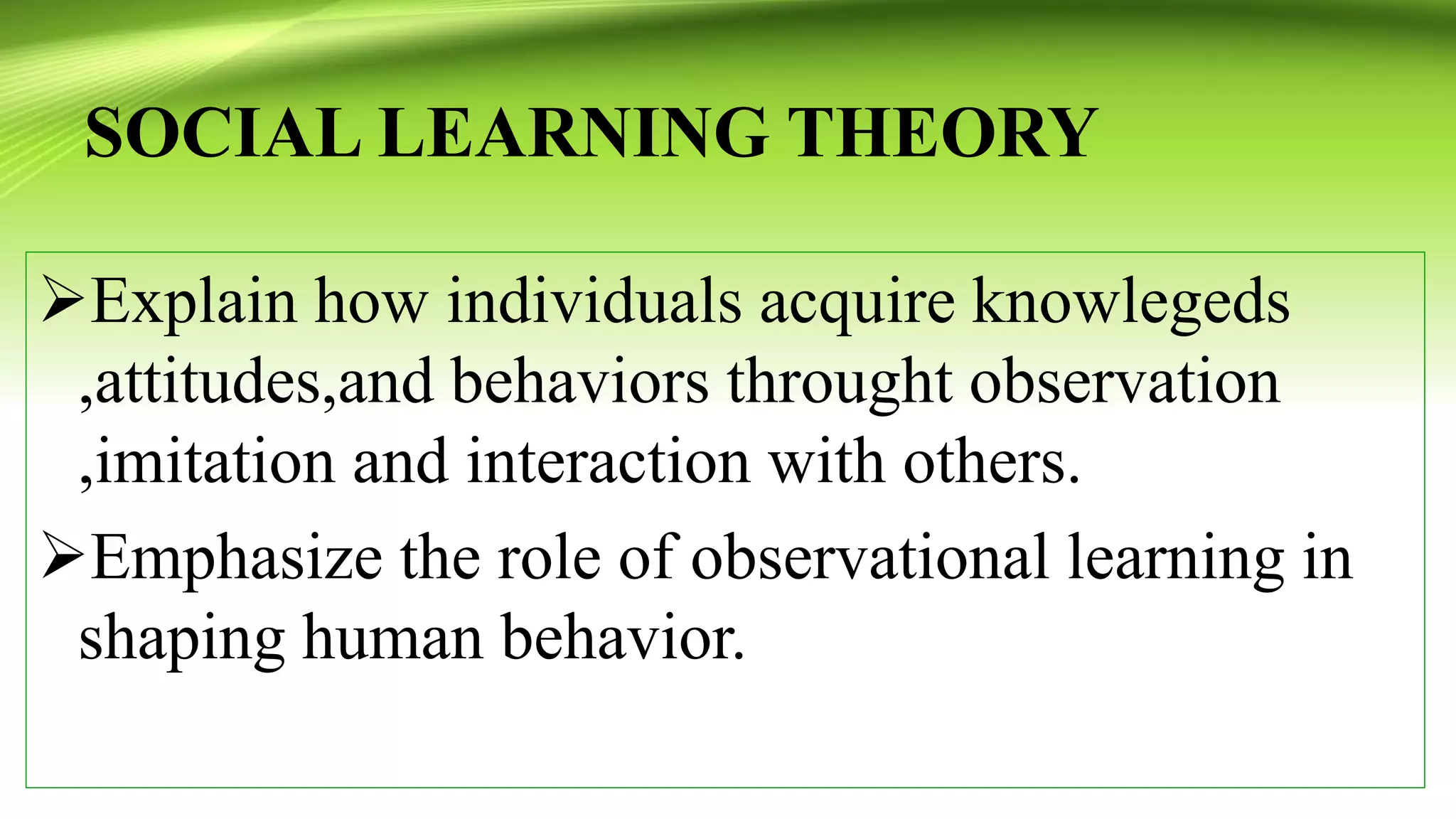 SOCIAL LEARNING THEORY
Explain how individuals acquire knowlegeds
,attitudes,and behaviors throught observation
,imitation and interaction with others.
Emphasize the role of observational learning in
shaping human behavior.
 