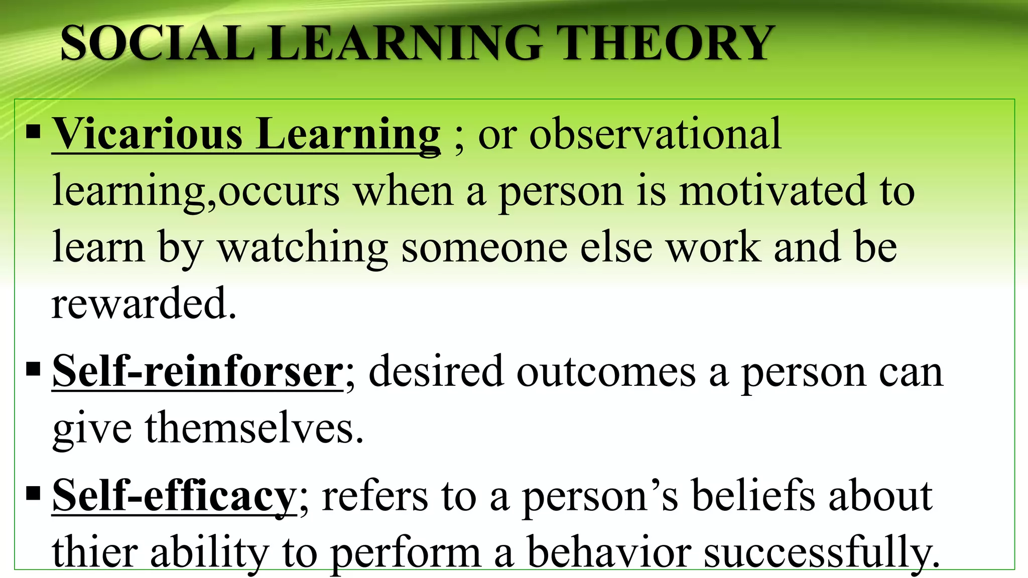 SOCIAL LEARNING THEORY
 Vicarious Learning ; or observational
learning,occurs when a person is motivated to
learn by watching someone else work and be
rewarded.
 Self-reinforser; desired outcomes a person can
give themselves.
 Self-efficacy; refers to a person’s beliefs about
thier ability to perform a behavior successfully.
 