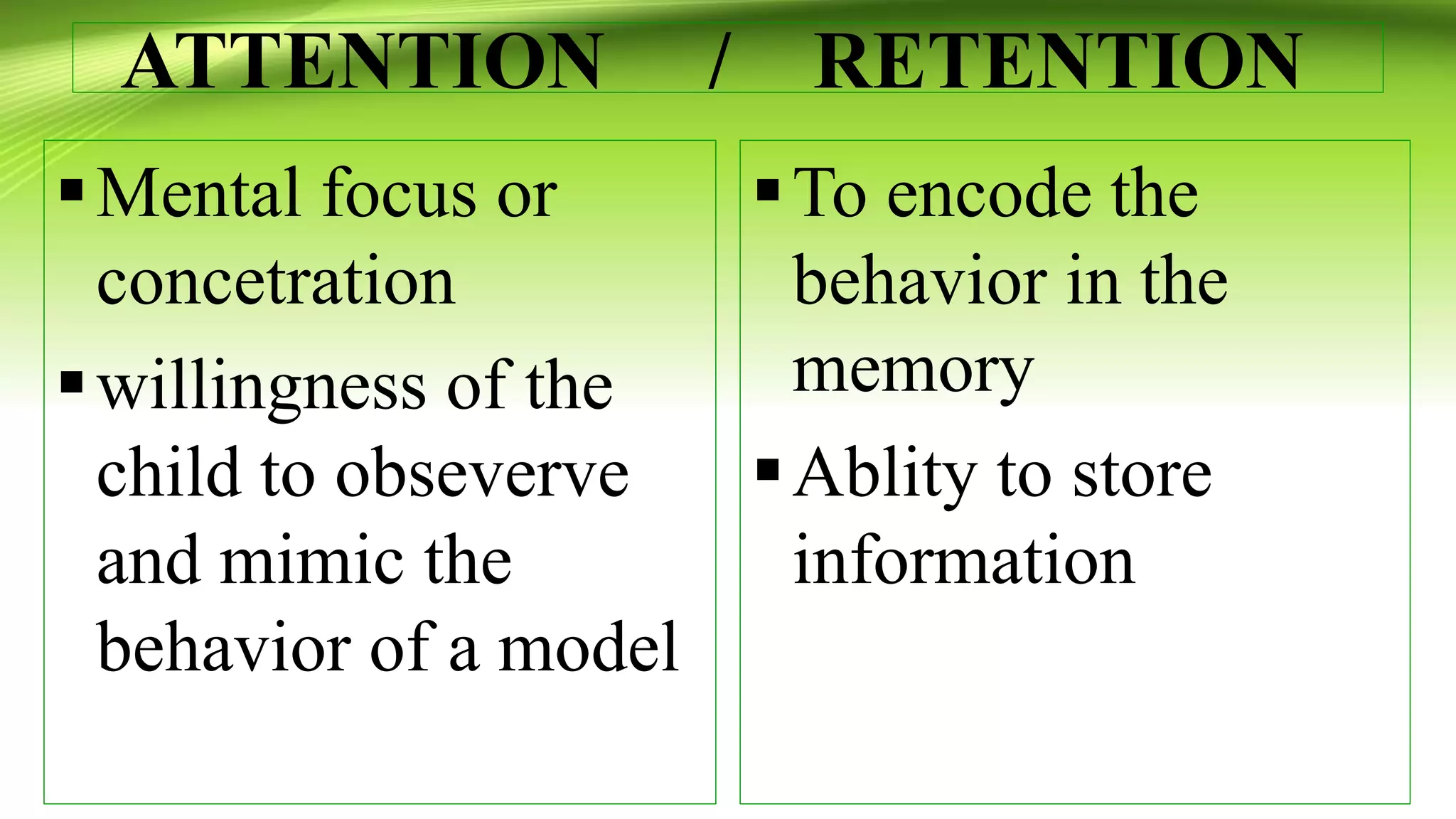 ATTENTION / RETENTION
Mental focus or
concetration
willingness of the
child to obseverve
and mimic the
behavior of a model
To encode the
behavior in the
memory
Ablity to store
information
 