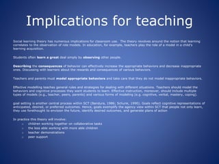 Implications for teaching
Social learning theory has numerous implications for classroom use. The theory revolves around the notion that learning
correlates to the observation of role models. In education, for example, teachers play the role of a model in a child’s
learning acquisition.
Students often learn a great deal simply by observing other people.
Describing the consequences of behavior can effectively increase the appropriate behaviors and decrease inappropriate
ones. Discussing with learners about the rewards and consequences of various behaviors.
Teachers and parents must model appropriate behaviors and take care that they do not model inappropriate behaviors.
Effective modelling teaches general rules and strategies for dealing with different situations. Teachers should model the
behaviors and cognitive processes they want students to learn. Effective instruction, moreover, should include multiple
types of models (e.g., teacher, peers, parents) and various forms of modeling (e.g. cognitive, verbal, mastery, coping).
goal setting is another central process within SCT (Bandura, 1986; Schunk, 1990). Goals reflect cognitive representations of
anticipated, desired, or preferred outcomes. Hence, goals exemplify the agency view within SCT that people not only learn,
they use forethought to envision the future, identify desired outcomes, and generate plans of action
In practice this theory will involve:
o children working together on collaborative tasks
o the less able working with more able children
o teacher demonstrations
o peer support
 